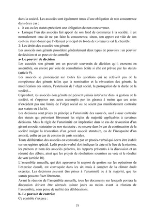 25
dans la société. Les associés sont également tenus d’une obligation de non concurrence
dans deux cas :
le cas ou les statuts prévoient une obligation de non concurrence.
Lorsque l’un des associés fait apport de son fond de commerce à la société, il est
normalement tenu de ne pas faire la concurrence, sinon, son apport est vide de son
contenu étant donné que l’élément principal du fonds de commerce est la clientèle.
2- Les droits des associés non gérants
Les associés non gérants possèdent généralement deux types de pouvoirs : un pouvoir
de décision et un pouvoir de contrôle.
a- Le pouvoir de décision
Les associés non gérants ont un pouvoir souverain de décision qu’il exercent en
assemblée, ou encore par voie de consultation écrite si elle est prévue par les statuts
(article 9).
Les associés se prononcent sur toutes les questions qui ne relèvent pas de la
compétence des gérants telles que la nomination et la révocation des gérants, la
modification des statuts, l’extension de l’objet social, la prorogation de la durée de la
société…
Cependant, les associés non gérants ne peuvent jamais intervenir dans la gestion de la
société, ni s’opposer aux actes accomplis par les gérants à moins que ces actes
n’excèdent pas une limite de l’objet social ou ne soient pas manifestement contraire
aux statuts ou à la loi.
Les décisions sont prises en principe à l’unanimité des associés, sauf clause contraire
des statuts qui prévoient librement les règles de majorité applicables à certaines
décisions. Mais la règle de l’unanimité est impérative dans le cas de révocation d’un
gérant associé, statutaire ou non statutaire ; ou encore dans le cas de continuation de la
société malgré la révocation d’un gérant associé statutaire, ou de l’incapacité d’un
associé, enfin en cas de cession de parts sociales.
Toute délibération des associés est constatée par un procès-verbal qui devra être établit
sur un registre spécial. Ledit procès-verbal doit indiquer la date et le lieu de la réunion,
les prénom et nom des associés présents, les rapports présentés à la discussion et un
résumé des débats, ainsi que les projets de résolutions soumises au vote et le résultat
de vote (article 10).
L’assemblée annuelle, qui doit approuver le rapport de gestion sur les opérations de
l’exercice écoulé, est convoquée dans les six mois à compter de la clôture dudit
exercice. Les décisions peuvent être prises à l’unanimité ou à la majorité, que les
statuts peuvent fixer librement.
Avant la réunion de l’assemblée annuelle, tous les documents sur lesquels portera la
discussion doivent être adressés quinze jours au moins avant la réunion de
l’assemblée, sous peine de nullité des délibérations.
b- Le pouvoir de contrôle
Ce contrôle s’exerce :
 
