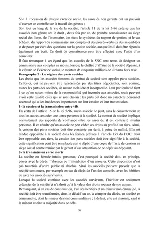 26
Soit à l’occasion de chaque exercice social, les associés non gérants ont un pouvoir
d’exercer un contrôle sur le travail des gérants ;
Soit tout eu long de la vie de la société, l’article 11 de la loi 5-96 précise que les
associés non gérant ont le droit , deux fois par an, de prendre connaissance au siège
social des livres, de l’inventaire, des états de synthèse, du rapport de gestion, et le cas
échéant, du rapport du commissaire aux comptes et des procès-verbaux des assemblées
et de poser par écrit des questions sur la gestion sociale, auxquelles il doit être répondu
également par écrit. Ce droit de connaissance peut être effectué avec l’aide d’un
conseiller.
Il faut remarquer à cet égard que les associés de la SNC sont tenus de désigner un
commissaire aux comptes au moins, lorsque le chiffre d’affaire de la société dépasse, à
la clôture de l’exercice social, le montant de cinquante millions de dirhams hors taxe.
Paragraphe 2 - Le régime des parts sociales
Les droits que les associés tiennent du contrat de société sont appelés parts sociales.
Celles-ci, qui ne peuvent être représentées par des titres négociables, sont comme,
toutes les parts des sociétés, de nature mobilière et incorporelle. Leur particularité tient
à ce qu’en raison même de la responsabilité qui incombe aux associés, seuls peuvent
avoir cette qualité ceux qui se sont choisis : les parts ont donc un caractère personnel
accentué qui a des incidences importantes sur leur cession et leur transmission.
1- la cession et la transmission entre vifs
En vertu de l’article 15 de la loi 5-96, aucun associé ne peut, sans le consentement de
tous les autres, associer une tierce personne à la société. Le contrat de société implique
normalement des rapports de confiance entre les associés, il est contracté intuitus
personae. Il en résulte qu’un associé ne peut céder ses droits au profit d’un tiers. Ainsi,
la cession des parts sociales doit être constatée par écrit, à peine de nullité. Elle est
rendue opposable à la société dans les formes prévues à l’article 195 du DOC. Pour
être opposable aux tiers, la cession des parts sociales doit être signifiée à la société,
cette signification peut être remplacée par le dépôt d’une copie de l’acte de cession au
siège social contre remise par le gérant d’une attestation de ce dépôt au déposant.
2- la transmission entre morts
La société est formée intuitu personae, c’est pourquoi la société doit, en principe,
cesser avec le décès, l’absence ou l’interdiction d’un associer. Cette disposition n’est
pas toutefois d’ordre public ni absolue. Ainsi les associés peuvent prévoir que la
société continuera, par exemple en cas de décès de l’un des associés, avec les héritiers
ou avec les associés survivants.
Lorsque la société continue avec les associés survivants, l’héritier est seulement
créancier de la société et n’a droit qu’à la valeur des droits sociaux de son auteur.
Remarquant, si en cas de continuation, l’un des héritiers et un mineur non émancipé, la
société doit être transformée, dans le délai d’un an, à compter du décès, en société en
commandite, dont le mineur devient commanditaire ; à défaut, elle est dissoute, sauf si
le mineur atteint la majorité dans ce délai.
 