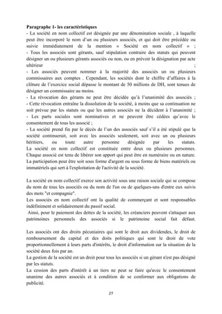 27
Paragraphe 1- les caractéristiques
- La société en nom collectif est désignée par une dénomination sociale , à laquelle
peut être incorporé le nom d’un ou plusieurs associés, et qui doit être précédée ou
suivie immédiatement de la mention « Société en nom collectif » ;
- Tous les associés sont gérants, sauf stipulation contraire des statuts qui peuvent
désigner un ou plusieurs gérants associés ou non, ou en prévoir la désignation par acte
ultérieur ;
- Les associés peuvent nommer à la majorité des associés un ou plusieurs
commissaires aux comptes . Cependant, les sociétés dont le chiffre d’affaires à la
clôture de l’exercice social dépasse le montant de 50 millions de DH, sont tenues de
désigner un commissaire au moins.
- La révocation des gérants ne peut être décidée qu’à l’unanimité des associés ;
- Cette révocation entraîne la dissolution de la société, à moins que sa continuation ne
soit prévue par les statuts ou que les autres associés ne la décident à l’unanimité ;
- Les parts sociales sont nominatives et ne peuvent être cédées qu’avec le
consentement de tous les associé ;
- La société prend fin par le décès de l’un des associés sauf s’il a été stipulé que la
société continuerait, soit avec les associés seulement, soit avec un ou plusieurs
héritiers, ou toute autre personne désignée par les statuts.
La société en nom collectif est constituée entre deux ou plusieurs personnes.
Chaque associé est tenu de libérer son apport qui peut être en numéraire ou en nature.
La participation peut être soit sous forme d'argent ou sous forme de biens matériels ou
immatériels qui sert à l'exploitation de l'activité de la société.
La société en nom collectif exerce son activité sous une raison sociale qui se compose
du nom de tous les associés ou du nom de l'un ou de quelques-uns d'entre eux suivis
des mots "et compagnie".
Les associés en nom collectif ont la qualité de commerçant et sont responsables
indéfiniment et solidairement du passif social.
Ainsi, pour le paiement des dettes de la société, les créanciers peuvent s'attaquer aux
patrimoines personnels des associés si le patrimoine social fait défaut.
Les associés ont des droits pécuniaires qui sont le droit aux dividendes, le droit de
remboursement du capital et des doits politiques qui sont le droit de vote
proportionnellement à leurs parts d'intérêts, le droit d'information sur la situation de la
société deux fois par an.
La gestion de la société est un droit pour tous les associés si un gérant n'est pas désigné
par les statuts.
La cession des parts d'intérêt à un tiers ne peut se faire qu'avec le consentement
unanime des autres associés et à condition de se conformer aux obligations de
publicité.
 