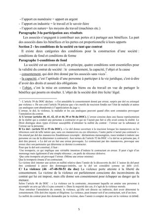5
- l’apport en numéraire = apport en argent
- l’apport en industrie = le travail et le savoir-faire
- l’apport en nature= les moyens du travail (machines etc.)
Paragraphe 3-la participation aux résultats
Les associés s’engagent à contribuer aux pertes et à partager aux bénéfices. La part
des associés dans les bénéfices et les pertes est proportionnelle à leurs apports
Section 2 - les conditions de la société en tant que contrat
Il existe deux catégories des conditions pour la construction d’une société :
conditions de fond et conditions de forme
Paragraphe 1-conditions de fond
La société est un contrat civil, en principe, quatre conditions sont essentielles pour
la validité du contrat de société : le consentement, la capacité, l’objet et la cause
- consentement, qui doit être donné par les associés sans vices7
.
- la capacité, c’est l’aptitude d’une personne à participer à la vie juridique, c'est-à-dire
d’avoir des droits et assuré des obligations
- l’objet, c’est la mise en commun des biens ou du travail en vue de partager le
bénéfice qui pourra en résulter. L’objet de la société doit être licite/ légal.
7
- L’article 39 du DOC déclare : « Est annulable le consentement donné par erreur, surpris par dol ou extorqué
par violence ». De son coté l’article 54 précise que « les motifs de rescision fondés sur l’état de maladie et autres
cas analogues sont abandonnés à l’appréciation du juge ».
L’erreur, le dol, la violence, la maladie et les cas analogues peuvent quand elles sont constatées provoquer
l’annulation du contrat.
A/ L’erreur (articles 40, 41, 42, 43 et 44, 55 et 56 du DOC). L’erreur consiste dans une fausse représentation
de la réalité qui a conduit une personne à contracter et qui ne l’aurait pas fait si elle avait connu la réalité. Le
Droit distingue deux types d’erreur susceptible d’entraîner la nullité du contrat : l’erreur sur la substance et
l’erreur sur la personne.
B/ Le dol : (article 52 et 53 du DOC). « Le dol donne ouverture à la rescision lorsque les manœuvres ou les
réticences sont de telle nature que, sans ces manœuvres ou ces réticences, l’autre partie n’aurait pas contracté ».
On entend par dol des manœuvres frauduleuses (exemple : déclarations mensongères, ruses tendant à induire une
personne en vue de la déterminer à contracter). Aux termes de l’article 52 du DOC « Le dol ne se présume pas, il
doit être prouvé. » Le dol est en fait une erreur provoquée. Le contractant par des manœuvres, provoque une
erreur chez son partenaire qui détermine ce dernier à contracter.
Pour que le dol soit constitué, il faut :
Une tromperie, ce qui implique une véritable intention d’induire le contractant en erreur. Il peut s’agir d’un
mensonge mais également d’une simple réticence ; on parle de réticence dolosive.
Que cette tromperie ait provoqué l’erreur. (Même une erreur minime)
Que la tromperie émane d’un contractant.
La victime doit intenter une action en nullité relative dans l’année de la découverte du dol. L’auteur du dol peut
être condamné à payer des dommages-intérêts, car le dol est considéré comme un délit civil.
C/ La violence (46 –47-48-50-51 du doc) La violence porte atteinte à la liberté du
consentement. La victime de la violence est parfaitement consciente des inconvénients du
contrat qui lui est imposé, mais elle donne son consentement pour échapper au danger qui la
menace.
Selon l’article 46 du DOC : « La violence est la contrainte...moyennant laquelle on amène une personne à
accomplir un acte qu’elle n’a pas consenti ». Dans la majorité des cas, il s’agit de la violence morale.
Pour entraîner l’annulation du contrat, la violence, qu’elle soit directe ou indirecte, doit avoir déterminé le
consentement. Elle doit être injuste et illégitime. La violence, peut émaner soit d’un contractant, soit d’un tiers.
La nullité du contrat peut être demandée par la victime, dans l’année à compter du jour où la violence a cessé.
 