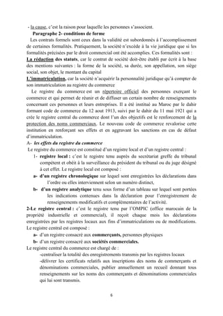 6
- la cause, c’est la raison pour laquelle les personnes s’associent.
Paragraphe 2- conditions de forme
Les contrats formels sont ceux dans la validité est subordonnés à l’accomplissement
de certaines formalités. Pratiquement, la société n’excède à la vie juridique que si les
formalités précisées par le droit commercial ont été accomplies. Ces formalités sont :
La rédaction des statuts, car le contrat de société doit-être établi par écrit à la base
des mentions suivantes : la forme de la société, sa durée, son appellation, son siège
social, son objet, le montant du capital
L’immatriculation, car la société n’acquérir la personnalité juridique qu’à compter de
son immatriculation au registre du commerce
Le registre du commerce est un répertoire officiel des personnes exerçant le
commerce et qui permet de réunir et de diffuser un certain nombre de renseignements
concernant ces personnes et leurs entreprises. Il a été institué au Maroc par le dahir
formant code de commerce du 12 aout 1913, suivi par le dahir du 11 mai 1921 qui a
crée le registre central du commerce dont l’un des objectifs est le renforcement de la
protection des noms commerciaux. Le nouveau code de commerce revalorise cette
institution en renforçant ses effets et en aggravant les sanctions en cas de défaut
d’immatriculation.
A- les effets du registre du commerce
Le registre du commerce est constitué d’un registre local et d’un registre central :
1- registre local : c’est le registre tenu auprès du secrétariat greffe du tribunal
compétent et obéit à la surveillance du président du tribunal ou du juge désigné
à cet effet. Le registre local est composé :
a- d’un registre chronologique sur lequel sont enregistrées les déclarations dans
l’ordre ou elles interviennent selon un numéro distinct,
b- d’un registre analytique tenu sous forme d’un tableau sur lequel sont portées
les indications contenues dans la déclaration pour l’enregistrement de
renseignements modificatifs et complémentaires de l’activité.
2-Le registre central : c’est le registre tenu par l’OMPIC (office marocain de la
propriété industrielle et commercial), il reçoit chaque mois les déclarations
enregistrées par les registres locaux aux fins d’immatriculations ou de modifications.
Le registre central est composé :
a- d’un registre consacré aux commerçants, personnes physiques
b- d’un registre consacré aux sociétés commerciales.
Le registre central du commerce est chargé de :
-centraliser la totalité des enregistrements transmis par les registres locaux
-délivrer les certificats relatifs aux inscriptions des noms de commerçants et
dénominations commerciales, publier annuellement un recueil donnant tous
renseignements sur les noms des commerçants et dénominations commerciales
qui lui sont transmis.
 