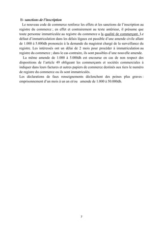 7
B- sanctions de l’inscription
Le nouveau code de commerce renforce les effets et les sanctions de l’inscription au
registre du commerce ; en effet et contrairement au texte antérieur, il présume que
toute personne immatriculée au registre du commerce a la qualité de commerçant. Le
défaut d’immatriculation dans les délais légaux est passible d’une amende civile allant
de 1.000 à 5.000dh prononcée à la demande du magistrat chargé de la surveillance du
registre. Les intéressés ont un délai de 2 mois pour procéder à immatriculation au
registre du commerce ; dans le cas contraire, ils sont passibles d’une nouvelle amende.
La même amende de 1.000 à 5.000dh est encourue en cas de non respect des
dispositions de l’article 49 obligeant les commerçants et sociétés commerciales à
indiquer dans leurs factures et autres papiers de commerce destinés aux tiers le numéro
de registre du commerce ou ils sont immatriculés.
Les déclarations de faux renseignements déclenchent des peines plus graves :
emprisonnement d’un mois à un an et/ou amende de 1.000 à 50.000dh.
 