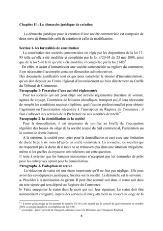 8
Chapitre II : La démarche juridique de création
La démarche juridique pour la création d’une société commerciale est composée de
deux sorts de formalités celle de création et celle de modification:
Section 1- les formalités de constitution
La constitution des sociétés commerciales est régie par les dispositions de la loi 17-
95 telle qu’elle a été modifiée et complétée par la loi n°20-05 du 23 mai 2008, ainsi
que de la loi 5-96 telle qu’elle a été modifiée et complétée par la loi 21-058
En effet, et avant d’immatriculer une société commerciale au registre du commerce,
il est nécessaire d’accomplir certaines démarches administratives.
Des documents justificatifs sont exigés pour compléter le dossier d’immatriculation ;
qu’on doit déposer au Centre régional d’investissement ou bien directement au Greffe
du Tribunal de Commerce.
Paragraphe 1- l’exercice d’une activité réglementée
Pour les sociétés qui ont pour objet une activité réglementée (location de voiture,
agence de voyage, Commerce de boissons alcooliques, transport etc),il sera nécessaire
de remplir les conditions requises (diplôme, qualification professionnelle) pour obtenir
l’agrément ou l’autorisation nécessaire à l’inscription au Registre du Commerce ; il
faut s’adresser aux services de la Préfecture ou aux autorités de tutelle9
Paragraphe 2- la domiciliation de la société
Pour la domiciliation, il est nécessaire de justifier au Greffe de l’occupation
régulière des locaux du siège de la société (copie du bail commercial, l’attestation ou
le contrat de domiciliation)
A la création, la société peut opter pour la domiciliation et ceci avec une limitation
de durée fixée à six mois (d’après un arrêté ministériel). En revanche, les sociétés qui
ne respectent pas la durée de 6 mois ne se retrouvent pas dans une situation irrégulière,
même si les greffes du royaume sont tolérants sur cette question.
Il reste à préciser que les banques marocaines n’acceptent pas les demandes de prêts
pour les entreprises optant pour la domiciliation.
Paragraphe 3- l’adoption de statut
La rédaction de statut est une étape importante qu’il ne faut pas négliger. Elle peut
avoir des conséquences juridiques, fiscales sur la société. La démarche est la suivante :
a- Procéder à la nomination du gérant. Il peut être nommé soit dans le statut soit dans
un acte séparé qui sera déposé au Registre du Commerce.
b- Faire enregistrer le statut dans le mois qui suit leur signature. Le statut doit être
normalement enregistré, auprès des services d’enregistrement au ressort du siège de la
8
- à noter qu'un projet de loi portant le numéro 24-10 a été adopté par le conseil de gouvernement en octobre
2010, ce projet modifiera et complétera la loi 5-96.
9
- (exemple : pour l’activité de transport, adressez-vous à la Direction des Transports Routier)
 