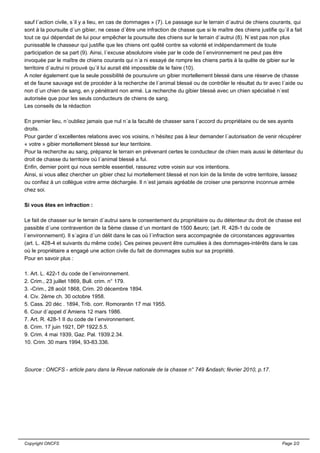 sauf l´action civile, s´il y a lieu, en cas de dommages » (7). Le passage sur le terrain d´autrui de chiens courants, qui
sont à la poursuite d´un gibier, ne cesse d´être une infraction de chasse que si le maître des chiens justifie qu´il a fait
tout ce qui dépendait de lui pour empêcher la poursuite des chiens sur le terrain d´autrui (8). N´est pas non plus
punissable le chasseur qui justifie que les chiens ont quêté contre sa volonté et indépendamment de toute
participation de sa part (9). Ainsi, l´excuse absolutoire visée par le code de l´environnement ne peut pas être
invoquée par le maître de chiens courants qui n´a ni essayé de rompre les chiens partis à la quête de gibier sur le
territoire d´autrui ni prouvé qu´il lui aurait été impossible de le faire (10).
A noter également que la seule possibilité de poursuivre un gibier mortellement blessé dans une réserve de chasse
et de faune sauvage est de procéder à la recherche de l´animal blessé ou de contrôler le résultat du tir avec l´aide ou
non d´un chien de sang, en y pénétrant non armé. La recherche du gibier blessé avec un chien spécialisé n´est
autorisée que pour les seuls conducteurs de chiens de sang.
Les conseils de la rédaction
En premier lieu, n´oubliez jamais que nul n´a la faculté de chasser sans l´accord du propriétaire ou de ses ayants
droits.
Pour garder d´excellentes relations avec vos voisins, n´hésitez pas à leur demander l´autorisation de venir récupérer
« votre » gibier mortellement blessé sur leur territoire.
Pour la recherche au sang, préparez le terrain en prévenant certes le conducteur de chien mais aussi le détenteur du
droit de chasse du territoire où l´animal blessé a fui.
Enfin, dernier point qui nous semble essentiel, rassurez votre voisin sur vos intentions.
Ainsi, si vous allez chercher un gibier chez lui mortellement blessé et non loin de la limite de votre territoire, laissez
ou confiez à un collègue votre arme déchargée. Il n´est jamais agréable de croiser une personne inconnue armée
chez soi.
Si vous êtes en infraction :
Le fait de chasser sur le terrain d´autrui sans le consentement du propriétaire ou du détenteur du droit de chasse est
passible d´une contravention de la 5ème classe d´un montant de 1500 &euro; (art. R. 428-1 du code de
l´environnement). Il s´agira d´un délit dans le cas où l´infraction sera accompagnée de circonstances aggravantes
(art. L. 428-4 et suivants du même code). Ces peines peuvent être cumulées à des dommages-intérêts dans le cas
où le propriétaire a engagé une action civile du fait de dommages subis sur sa propriété.
Pour en savoir plus :
1. Art. L. 422-1 du code de l´environnement.
2. Crim., 23 juillet 1869, Bull. crim. n° 179.
3. -Crim., 28 août 1868, Crim. 20 décembre 1894.
4. Civ. 2ème ch. 30 octobre 1958.
5. Cass. 20 déc . 1894, Trib. corr. Romorantin 17 mai 1955.
6. Cour d´appel d´Amiens 12 mars 1986.
7. Art. R. 428-1 II du code de l´environnement.
8. Crim. 17 juin 1921, DP 1922.5.5.
9. Crim. 4 mai 1939, Gaz. Pal. 1939.2.34.
10. Crim. 30 mars 1994, 93-83.336.
Source : ONCFS - article paru dans la Revue nationale de la chasse n° 749 &ndash; février 2010, p.17.
Copyright ONCFS Page 2/2
 