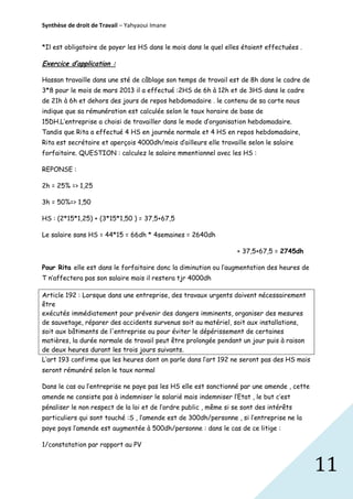 Synthèse de droit de Travail – Yahyaoui Imane
*Il est obligatoire de payer les HS dans le mois dans le quel elles étaient effectuées .

Exercice d’application :
Hassan travaille dans une sté de câblage son temps de travail est de 8h dans le cadre de
3*8 pour le mois de mars 2013 il a effectué :2HS de 6h à 12h et de 3HS dans le cadre
de 21h à 6h et dehors des jours de repos hebdomadaire . le contenu de sa carte nous
indique que sa rémunération est calculée selon le taux horaire de base de
15DH.L’entreprise a choisi de travailler dans le mode d’organisation hebdomadaire.
Tandis que Rita a effectué 4 HS en journée normale et 4 HS en repos hebdomadaire,
Rita est secrétaire et aperçois 4000dh/mois d’ailleurs elle travaille selon le salaire
forfaitaire. QUESTION : calculez le salaire mmentionnel avec les HS :
REPONSE :
2h = 25% => 1,25
3h = 50%=> 1,50
HS : (2*15*1,25) + (3*15*1,50 ) = 37,5+67,5
Le salaire sans HS = 44*15 = 66dh * 4semaines = 2640dh
+ 37,5+67,5 = 2745dh
Pour Rita elle est dans le forfaitaire donc la diminution ou l’augmentation des heures de
T n’affectera pas son salaire mais il restera tjr 4000dh
Article 192 : Lorsque dans une entreprise, des travaux urgents doivent nécessairement
être
exécutés immédiatement pour prévenir des dangers imminents, organiser des mesures
de sauvetage, réparer des accidents survenus soit au matériel, soit aux installations,
soit aux bâtiments de l'entreprise ou pour éviter le dépérissement de certaines
matières, la durée normale de travail peut être prolongée pendant un jour puis à raison
de deux heures durant les trois jours suivants.
L’art 193 confirme que les heures dont on parle dans l’art 192 ne seront pas des HS mais
seront rémunéré selon le taux normal
Dans le cas ou l’entreprise ne paye pas les HS elle est sanctionné par une amende , cette
amende ne consiste pas à indemniser le salarié mais indemniser l’Etat , le but c’est
pénaliser le non respect de la loi et de l’ordre public , même si se sont des intérêts
particuliers qui sont touché :S , l’amende est de 300dh/personne , si l’entreprise ne la
paye pays l’amende est augmentée à 500dh/personne : dans le cas de ce litige :
1/constatation par rapport au PV

11

 