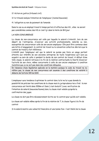 Synthèse de droit de Travail – Yahyaoui Imane
2/ Action en justice (tribunal civil)
3/ le tribunal analyse l’intention de l’employeur ( bonne/mauvaise)
4 / obligation ou non de paiement de l’amende
Dans le cas ou un employé travail à temps partiel s’il effectue des HS , elles ne seront
pas considérées comme des HS si c’est tjr dans la limite de 8H/jour
LA NON CONCURRENCE
La clause de non-concurrence est celle par laquelle le salarié s'interdit, lors de son
départ de l'entreprise, d'exercer une activité professionnelle, salariée ou non,
susceptible de concurrencer celle de son ancien employeur. Elle peut être contenue dans
une lettre d'engagement, le contrat de travail ou la convention collective dès lors que le
contrat de travail y fait référence.
L’intérêt pour l’employeur est que le salarié ne puisse pas faire un usage portant
atteinte aux intérêts de son ancienne entreprise de toute l’expérience qu’il aura pu
acquérir au sein de celle ci pendant la durée de son contrat de travail. A défaut d’une
telle clause, le salarié retrouve à la fin de la relation contractuelle la liberté d’exercer
l’activité de son choix, même concurrente à celle de son ancien employeur à condition
toutefois que ce ne soit pas dans des conditions déloyales.
En l’absence d’une législation spéciale en la matière puisque le code du travail ne s’y
réfère pas, la clause de non concurrence est soumise à des conditions de validité à
déduire de l’article 109 du DOC.

L’employeur aura tendance à optimiser le contrat donc la loi ne lui a pas donnée la
possibilité de préciser les conditions de la clause mais la jurisprudence les a fixé : la non
concurrence est limité dans 200km et 2ans ( c’est évolutif ) avec verification de
l’intention de salarié (mauvaise/bonne) donc la clause n’est valable qu’après la
confirmation des juges.
La clause ne doit pas être nécessairement écrite sur le contrat pour qu’elle soit valable.
La clause est valable même après la fin de la relation de T, la clause figure à la fin de
contrat
Si le salarié montre une vulnarité financière et une bonne foie il est libéré de la clause

12

 