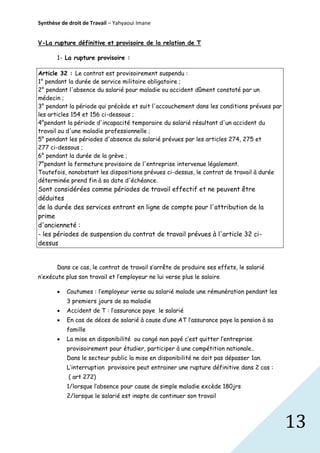 Synthèse de droit de Travail – Yahyaoui Imane
V-La rupture définitive et provisoire de la relation de T
1- La rupture provisoire :
Article 32 : Le contrat est provisoirement suspendu :
1° pendant la durée de service militaire obligatoire ;
2° pendant l'absence du salarié pour maladie ou accident dûment constaté par un
médecin ;
3° pendant la période qui précède et suit l'accouchement dans les conditions prévues par
les articles 154 et 156 ci-dessous ;
4°pendant la période d'incapacité temporaire du salarié résultant d'un accident du
travail ou d'une maladie professionnelle ;
5° pendant les périodes d'absence du salarié prévues par les articles 274, 275 et
277 ci-dessous ;
6° pendant la durée de la grève ;
7°pendant la fermeture provisoire de l'entreprise intervenue légalement.
Toutefois, nonobstant les dispositions prévues ci-dessus, le contrat de travail à durée
déterminée prend fin à sa date d'échéance.

Sont considérées comme périodes de travail effectif et ne peuvent être
déduites
de la durée des services entrant en ligne de compte pour l'attribution de la
prime
d'ancienneté :
- les périodes de suspension du contrat de travail prévues à l'article 32 cidessus
Dans ce cas, le contrat de travail s’arrête de produire ses effets, le salarié
n’exécute plus son travail et l’employeur ne lui verse plus le salaire


Coutumes : l’employeur verse au salarié malade une rémunération pendant les
3 premiers jours de sa maladie



Accident de T : l’assurance paye le salarié



En cas de déces de salarié à cause d’une AT l’assurance paye la pension à sa
famille



La mise en disponibilité ou congé non payé c’est quitter l’entreprise
provisoirement pour étudier, participer à une compétition nationale..
Dans le secteur public la mise en disponibilité ne doit pas dépasser 1an.
L’interruption provisoire peut entrainer une rupture définitive dans 2 cas :
( art 272)
1/lorsque l’absence pour cause de simple maladie excède 180jrs
2/lorsque le salarié est inapte de continuer son travail

13

 