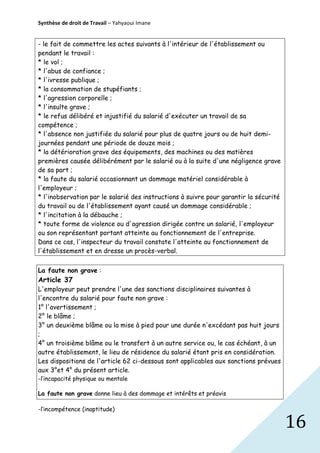 Synthèse de droit de Travail – Yahyaoui Imane

- le fait de commettre les actes suivants à l'intérieur de l'établissement ou
pendant le travail :
* le vol ;
* l'abus de confiance ;
* l'ivresse publique ;
* la consommation de stupéfiants ;
* l'agression corporelle ;
* l'insulte grave ;
* le refus délibéré et injustifié du salarié d'exécuter un travail de sa
compétence ;
* l'absence non justifiée du salarié pour plus de quatre jours ou de huit demijournées pendant une période de douze mois ;
* la détérioration grave des équipements, des machines ou des matières
premières causée délibérément par le salarié ou à la suite d'une négligence grave
de sa part ;
* la faute du salarié occasionnant un dommage matériel considérable à
l'employeur ;
* l'inobservation par le salarié des instructions à suivre pour garantir la sécurité
du travail ou de l'établissement ayant causé un dommage considérable ;
* l'incitation à la débauche ;
* toute forme de violence ou d'agression dirigée contre un salarié, l'employeur
ou son représentant portant atteinte au fonctionnement de l'entreprise.
Dans ce cas, l'inspecteur du travail constate l'atteinte au fonctionnement de
l'établissement et en dresse un procès-verbal.
La faute non grave :

Article 37
L'employeur peut prendre l'une des sanctions disciplinaires suivantes à
l'encontre du salarié pour faute non grave :
1° l'avertissement ;
2° le blâme ;
3° un deuxième blâme ou la mise à pied pour une durée n'excédant pas huit jours
;
4° un troisième blâme ou le transfert à un autre service ou, le cas échéant, à un
autre établissement, le lieu de résidence du salarié étant pris en considération.
Les dispositions de l'article 62 ci-dessous sont applicables aux sanctions prévues
aux 3°et 4° du présent article.
-l’incapacité physique ou mentale
La faute non grave donne lieu à des dommage et intérêts et préavis
-l’incompétence (inaptitude)

16

 