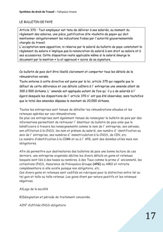 Synthèse de droit de Travail – Yahyaoui Imane
LE BULLETIN DE PAYE
Article 370 : Tout employeur est tenu de délivrer à ses salariés, au moment du
règlement des salaires, une pièce justificative dite «bulletin de paye» qui doit
mentionner obligatoirement les indications fixées par l'autorité gouvernementale
chargée du travail.
L'acceptation sans opposition, ni réserve par le salarié du bulletin de paye constatant le
règlement du salaire n'implique pas la renonciation du salarié à son droit au salaire et à
ses accessoires. Cette disposition reste applicable même si le salarié émarge le
document par la mention « lu et approuvé » suivie de sa signature.

Ce bulletin de paie doit être libellé clairement et comporter tous les détails de la
rémunération versée.
Toute entorse à cette directive est punie par la loi, article 375 qui rappelle que le
défaut de cette délivrance et ces détails coûtera à l' entreprise une amende allant de
300 à 500 dirhams. L' amende est appliquée autant de fois qu' il y a de salariés à l'
égard desquels les dispositions de l' article 370 n' ont pas été observées, sans toutefois
que le total des amendes dépasse le montant de 20.000 dirhams.
Toutes les entreprises sont tenues de détailler les rémunérations allouées et les
retenues opérées sur ces rémunérations.
De plus ces entreprises sont également tenues de renseigner le bulletin de paie par des
informations permettant de retrouver l' émetteur du bulletin de paie ainsi que le
bénéficiaire à travers les renseignements comme le nom de l' entreprise, son adresse,
son affiliation à la CNSS, les nom et prénom du salarié, son numéro d' identification au
sein de l' entreprise, ses numéros d' immatriculation à la CNSS, de CIN, etc.
Le numéro d’identification à la CIMR et ou à l' APG, sont des données utiles mais non
obligatoires.
Afin de permettre aux destinataires des bulletins de paie une bonne lecture de ces
derniers, une entreprise organisée décline les divers détails en gains et retenues
lesquels sont liés à des bases ou nombres, à des Taux comme la prime d' ancienneté, les
cotisations CNSS, Assurance de Prévoyance Groupe (APG) ou AMO et retraite
complémentaire si elle existe puisque non obligatoire, etc.
Ces divers gains et retenues sont codifiés en rubriques pour la distinction entre tel ou
tel gain et telle ou telle retenue. Les gains étant par nature positifs et les retenues
négatives.
A1Logo de la société
B1Désignation et période de traitement concernée.
A2N° d’affiliés CNSS obligatoire

17

 