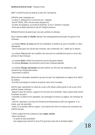 Synthèse de droit de Travail – Yahyaoui Imane
B2N° d identification du salarié au sein de l'entreprise.
A3Cette zone renseigne sur :
La date d' embauche et la fonction de l' employé
Son N° CNSS, CIN, retraite (non obligatoire)
Sa date de naissance, sa situation familiale, le nb d' enfants à charges
Ainsi que sa Base salariale et son N° Compte bancaire.
B3Identification du salarié par son nom, prénom et adresse.
4Les colonnes code et libellés donnent les renseignements précisant les gains et les
retenues.
La colonne Nbres ou base permet de renseigner le nombre de jours travaillés, et donc
rémunérés.
C’est la base pour les calculs des retenues, des cotisations, de l' impôt sur le salaire.
La colonne Taux permet de connaître les taux pris en considération pour le calcul des
primes et des retenues.
La colonne Gains reflète les montants exacts des gains alloués.
La colonne Retenues, les montants exacts des retenues opérées.
La colonne Charges patronales est particulière car elle est non obligatoire, elle
concerne les charges patronales
concernant le salarié...
5Concerne le décompte monétaire qui servira pour les règlements en espèce où le détail
du nombre
de billets de banque et nombre de pièces remis sont recensés.
6Cette ligne représente le cumul de ce qui a été alloué comme gains et de ce qui a été
prélevé comme retenues
depuis le mois de Janvier, jusqu’à la fin du mois de traitement. Nous voyons dans l’ordre
le nombre de jours
travaillés, le salaire brut imposable, les avantages en nature ou espèce, les retenues de
cnss ,
retraite, assurance, les frais de formation professionnel,le prêt sur logement. A ce
stade ,avec les montants
listés, et le barème d’IR en vigueur, tout salarié doit être en mesure de recalculer son
bulletin de paie.
7 Zone comportant les compteurs des congés annuels.
Nous retrouvons :
- le solde du mois précédant
- les congés acquis durant le mois (1.5 jours par mois est le minimum légal)

18

 