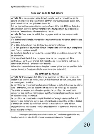 Synthèse de droit de Travail – Yahyaoui Imane

Reçu pour solde de tout compte
Article 73 « Le reçu pour solde de tout compte » est le reçu délivré par le
salarié à l'employeur à la cessation du contrat, pour quelque cause que ce soit,
pour s'acquitter de tout paiement envers lui.
Est nul tout qui tus ou conciliation conformément à l'article 1098 du Code des
obligations et contrats portant renonciation à tout paiement dû au salarié en
raison de l'exécution ou à la cessation du contrat.
Article 74 Sous peine de nullité, le « reçu pour solde de tout compte» doit
mentionner :
1°la somme totale versée pour solde de tout compte avec indication détaillée des
paiements ;
2° le délai de forclusion fixé à 60 jours en caractères lisibles ;
3° le fait que le reçu pour solde de tout compte a été établi en deux exemplaires
dont l'un est remis au salarié.
La signature du salarié portée sur le reçu doit être précédée de la mention « lu
et approuvé ».
Si le salarié est illettré, le « reçu pour solde de tout compte» doit être
contresigné- par l'agent chargé de l'inspection de travail dans le cadre de la
conciliation prévue à l'article 532 ci-dessous.
Même si lors de conclusion de contrat l’employé renonce qu’il ne sera pas payé lors de la
rupture de contrat l’employeur doit lui payer (caractère obligatoire)

Du certificat de travail
Article 72 L'employeur doit délivrer au salarié un certificat de travail, à la
cessation de contrat de travail, dans un délai maximum de huit jours, sous peine
de dommages et intérêts.
Le certificat de travail doit exclusivement indiquer la date de l'entrée du salarié
dans l'entreprise, celle de sa sortie et les postes de travail qu'il a occupés.
Toutefois, par accord entre les deux parties, le certificat de travail peut
comporter des mentions relatives aux qualifications professionnelles du salarié
et aux services qu'il a rendus.
Le certificat de travail est exempté des droits d'enregistrement même s'il
comporte des indications autres que celles prévues au deuxième alinéa ci-dessus.
L'exemption s'étend au certificat portant la mention de : « libre de tout
engagement» ou toute autre formule établissant que le contrat de travail a pris
fin de manière ordinaire
L’employeur peut indiquer sur l’attestation de T une bonne appréciation sur
l’employé mais il est interdit d’écrire une mauvaise qui dévalorise l’employé

20

 