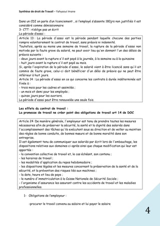 Synthèse de droit de Travail – Yahyaoui Imane
Dans un CDI on parle d’un licenciement , si l’employé s’absente 180jrs non justifiés il est
considéré comme démissionnaire
3- CTT : n’oblige pas un écrit
La période d’essai :
Article 13 : La période d'assai est la période pendant laquelle chacune des parties
rompre volontairement le contrat de travail, sans préavis ni indemnité.
Toutefois, après au moins une semaine de travail, la rupture de la période d'essai non
motivée par la faute grave du salarié, ne peut avoir lieu qu'en donnant l'un des délais de
préavis suivants :
- deux jours avant la rupture s'il est payé à la journée, à la semaine ou à la quinzaine
- huit jours avant la rupture s'il est payé au mois.
Si, après l'expiration de la période d'essai, le salarié vient à être licencié sans qu'il ait
commis de faute grave, celui-ci doit bénéficier d'un délai de préavis qui ne peut être
inférieur à huit jours.
Article 14 : La période d'essai en ce qui concerne les contrats à durée indéterminée est
fixée à :
- trois mois pour les cadres et assimilés ;
- un mois et demi pour les employés ;
- quinze jours pour les ouvriers.
La période d'essai peut être renouvelée une seule fois.
Les effets du contrat de travail :
La promesse de travail ne créer point des obligations de travail art 14 de DOC
Article 24 :De manière générale, l'employeur est tenu de prendre toutes les mesures
nécessaires afin de préserver la sécurité, la santé et la dignité des salariés dans
l'accomplissement des tâches qu'ils exécutent sous sa direction et de veiller au maintien
des règles de bonne conduite, de bonnes mœurs et de bonne moralité dans son
entreprise.
Il est également tenu de communiquer aux salariés par écrit lors de l'embauchage, les
dispositions relatives aux domaines ci-après ainsi que chaque modification qui leur est
apportée :
- la convention collective de travail et, le cas échéant, son contenu ;
- les horaires de travail ;
- les modalités d'application du repos hebdomadaire ;
- les dispositions légales et les mesures concernant la préservation de la santé et de la
sécurité, et la prévention des risques liés aux machines ;
- la date, heure et lieu de paye ;
- le numéro d'immatriculation à la Caisse Nationale de Sécurité Sociale ;
- l'organisme d'assurance les assurant contre les accidents de travail et les maladies
professionnelles.
1- Obligations de l’employeur :
-procurer le travail convenu au salaire et lui payer le salaire

4

 