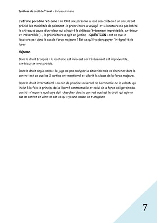 Synthèse de droit de Travail – Yahyaoui Imane
L’affaire paradine VS Jane : en 1941 une personne a loué son château à un ami, ils ont
précisé les modalités de paiement .le propriétaire a voyagé et le locataire n’a pas habité
le château à cause d’un voleur qui a habité le château (événement imprévisible, extérieur
et irréversible ) , le propriétaire a agit en justice . QUESTION : est ce que le
locataire est dans le cas de force majeure ? Est ce qu’il va donc payer l’intégralité de
loyer

Réponse :
Dans le droit français : le locataire est innocent car l’événement est imprévisible,
extérieur et irréversible.
Dans le droit anglo-saxon : le juge ne pas analyser la situation mais va chercher dans le
contrat est ce que les 2 parties ont mentionné et décrit la clause de la force majeure.
Dans le droit international : au non de principe universel de l’autonomie de la volonté qui
inclut à la fois le principe de la liberté contractuelle et celui de la force obligatoire du
contrat n’importe quel pays doit chercher dans le contrat quel est le droit qui agir en
cas de conflit et vérifier est ce qu’il ya une clause de F.Majeure

7

 