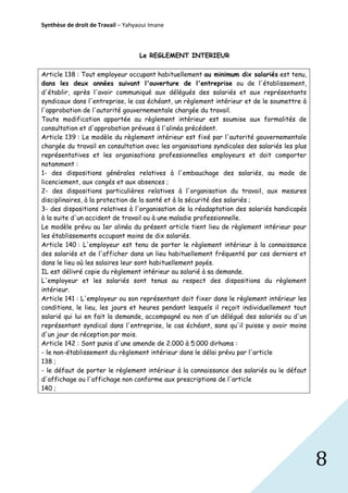 Synthèse de droit de Travail – Yahyaoui Imane

Le REGLEMENT INTERIEUR
Article 138 : Tout employeur occupant habituellement au minimum dix salariés est tenu,
dans les deux années suivant l'ouverture de l'entreprise ou de l'établissement,
d'établir, après l'avoir communiqué aux délégués des salariés et aux représentants
syndicaux dans l'entreprise, le cas échéant, un règlement intérieur et de le soumettre à
l'approbation de l'autorité gouvernementale chargée du travail.
Toute modification apportée au règlement intérieur est soumise aux formalités de
consultation et d'approbation prévues à l'alinéa précédent.
Article 139 : Le modèle du règlement intérieur est fixé par l'autorité gouvernementale
chargée du travail en consultation avec les organisations syndicales des salariés les plus
représentatives et les organisations professionnelles employeurs et doit comporter
notamment :
1- des dispositions générales relatives à l'embauchage des salariés, au mode de
licenciement, aux congés et aux absences ;
2- des dispositions particulières relatives à l'organisation du travail, aux mesures
disciplinaires, à la protection de la santé et à la sécurité des salariés ;
3- des dispositions relatives à l'organisation de la réadaptation des salariés handicapés
à la suite d'un accident de travail ou à une maladie professionnelle.
Le modèle prévu au 1er alinéa du présent article tient lieu de règlement intérieur pour
les établissements occupant moins de dix salariés.
Article 140 : L'employeur est tenu de porter le règlement intérieur à la connaissance
des salariés et de l'afficher dans un lieu habituellement fréquenté par ces derniers et
dans le lieu où les salaires leur sont habituellement payés.
IL est délivré copie du règlement intérieur au salarié à sa demande.
L'employeur et les salariés sont tenus au respect des dispositions du règlement
intérieur.
Article 141 : L'employeur ou son représentant doit fixer dans le règlement intérieur les
conditions, le lieu, les jours et heures pendant lesquels il reçoit individuellement tout
salarié qui lui en fait la demande, accompagné ou non d'un délégué des salariés ou d'un
représentant syndical dans l'entreprise, le cas échéant, sans qu'il puisse y avoir moins
d'un jour de réception par mois.
Article 142 : Sont punis d'une amende de 2.000 à 5.000 dirhams :
- le non-établissement du règlement intérieur dans le délai prévu par l'article
138 ;
- le défaut de porter le règlement intérieur à la connaissance des salariés ou le défaut
d'affichage ou l'affichage non conforme aux prescriptions de l'article
140 ;

8

 