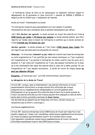 Synthèse de droit de Travail – Yahyaoui Imane
- si l’entreprise refuse de faire et de communiquer un règlement intérieur malgré le
dépassement de 10 personnes et 2ans d’activité => amende de 2000dh à 5000dh si
malgré ça elle ne l’établit pas => doublement de l’amende
Durée de travail : hebdomadaire ou annuel
*Si l’entreprise n’explicite pas expressément qu’il veut adopter le système
d’annualisation elle sera considérée dans le système hebdomadaire par défaut.
-(Art 184) Secteur non agricole : la durée normale de travail des salariés est fixée à
2288 heures par année ou 44 heures par semaine. La durée annuelle globale peut être
répartie sur l’année selon le besoin de l’entreprise à condition que la durée normale de
travail n’excède pas 10 heures par jour

Secteur agricole : la durée normale de T est fixée à 2496 heures dans l’année. Elle
est répartie par périodes selon les nécessités de cultures

Remarque : le travail par roulement ou par relais est interdit sauf dans les entreprises
ou cette organisation du T est justifiée par des raisons techniques. Le T par roulement
est l’organisation du T qui permet à l’entreprise de rester ouverte tous les jours de la
semaine. le T par relais est l’organisation du T avec des équipes tournantes sur la base
de la non simultanéité des repos des salariés dans le cadre de la même journée. En cas
d’organisation de T par équipes successives , la durée de travail de chaque équipe ne
peut pas dépasser 8H/jour
Exception : 12 heures par jour : activités intermittentes ( discontinues )
La dérogation de la durée de Travail
Article 190 : Lorsque, dans un établissement, des salariés effectuent un travail
essentiellement intermittent ou lorsque doivent être effectués des travaux
préparatoires ou complémentaires indispensables à l'activité générale dudit
établissement et qui ne peuvent être exécutés dans la limite de la durée normale du
travail, les salariés affectés aux dits travaux peuvent être employés au-delà de ladite
durée dans la limite journalière maximum de douze heures.
Cas des salariés qui passent bcp de temps sans rien faire, càd des travaux qui
nécessitent pas un effort ( concierges..)
Les Heures supplémentaires :
Article 199 : Dans les entreprises où les 2288 heures de travail sont réparties d'une
manière inégale sur l'année, sont considérées comme heures supplémentaires les heures
de travail accomplies quotidiennement à partir de la dixième heure incluse.
Sont également considérées comme heures supplémentaires de travail, les heures
effectuées annuellement à partir des 2289 heures incluses.

9

 
