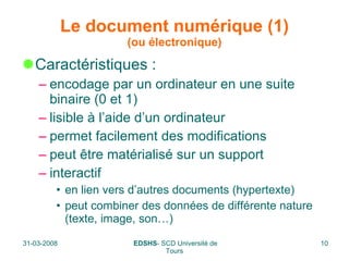 Le document numérique (1) (ou électronique) Caractéristiques : encodage par un ordinateur en une suite binaire (0 et 1) lisible à l’aide d’un ordinateur permet facilement des modifications peut être matérialisé sur un support interactif  en lien vers d’autres documents (hypertexte) peut combiner des données de différente nature (texte, image, son…) 