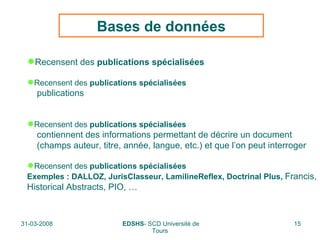 Bases de données Recensent des  publications spécialisées Recensent des  publications spécialisées publications Recensent des  publications spécialisées contiennent des informations permettant de décrire un document  (champs auteur, titre, année, langue, etc.) et que l’on peut interroger Recensent des  publications spécialisées Exemples : DALLOZ, JurisClasseur, LamilineReflex, Doctrinal Plus,  Francis, Historical Abstracts, PIO, … 