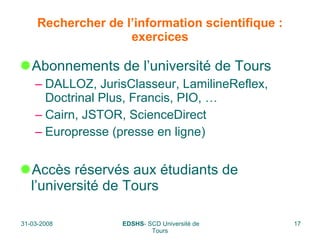 Rechercher de l’information scientifique : exercices Abonnements de l’université de Tours DALLOZ, JurisClasseur, LamilineReflex, Doctrinal Plus,   Francis, PIO, … Cairn, JSTOR, ScienceDirect Europresse (presse en ligne) Accès réservés aux étudiants de l’université de Tours 