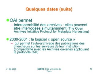 Quelques dates (suite) OAI permet  Interopérabilité des archives : elles peuvent être interrogées simultanément  (The Open Archives Initiative Protocol for Metadata Harvesting) 2000-2001 : le logiciel « open source » qui permet l’auto-archivage des publications des chercheurs sur les serveurs de leur institution (compatibilité avec les Archives ouvertes appliquant le protocole OAI) 