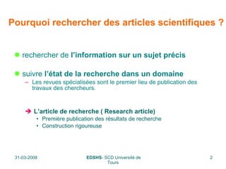 Pourquoi rechercher des articles scientifiques ? rechercher de  l’information sur un sujet précis suivre  l’état de la recherche dans un domaine Les revues spécialisées sont le premier lieu de publication des travaux des chercheurs. L’article de recherche ( Research article) Première publication des résultats de recherche Construction rigoureuse 