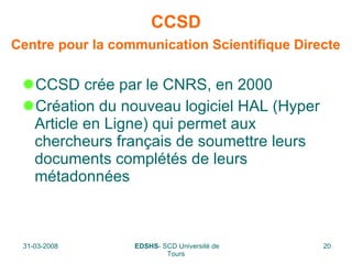 CCSD   Centre pour la communication Scientifique Directe   CCSD crée par le CNRS, en 2000 Création du nouveau logiciel HAL (Hyper Article en Ligne) qui permet aux chercheurs français de soumettre leurs documents complétés de leurs métadonnées 