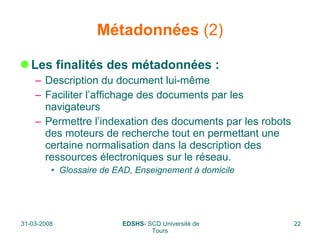 Métadonnées  (2) Les finalités des métadonnées : Description du document lui-même  Faciliter l’affichage des documents par les navigateurs Permettre l’indexation des documents par les robots des moteurs de recherche tout en permettant une certaine normalisation dans la description des ressources électroniques sur le réseau.  Glossaire de EAD, Enseignement à domicile 