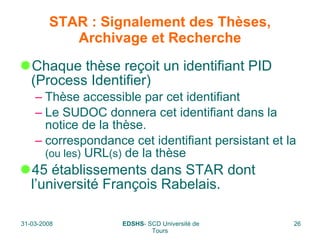 STAR : Signalement des Thèses, Archivage et Recherche Chaque thèse reçoit un identifiant PID (Process Identifier) Thèse accessible par cet identifiant Le SUDOC donnera cet identifiant dans la notice de la thèse. correspondance cet identifiant persistant et la  (ou les)  URL (s)  de la thèse  45 établissements dans STAR dont  l’université François Rabelais. 