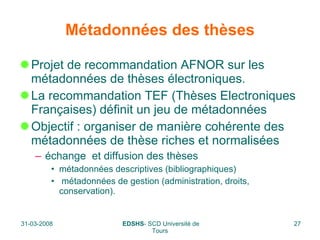 Métadonnées des thèses Projet de recommandation AFNOR sur les métadonnées de thèses électroniques.  La recommandation TEF (Thèses Electroniques Françaises) définit un jeu de métadonnées  Objectif : organiser de manière cohérente des métadonnées de thèse riches et normalisées échange  et diffusion des thèses métadonnées descriptives (bibliographiques) métadonnées de gestion (administration, droits, conservation).  