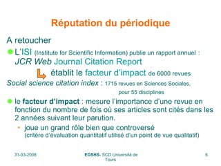 Réputation du périodique A retoucher L’ ISI   (Institute for Scientific Information) publie un rapport annuel   :     JCR Web   Journal Citation Report établit le  facteur d’impact   de 6000 revues Social science citation index  :  1715 revues en Sciences Sociales,   pour 55 disciplines   le  facteur d’impact  : mesure l’importance d’une revue en fonction du nombre de fois où ses articles sont cités dans les 2 années suivant leur parution.  joue un grand rôle bien que controversé (critère d’évaluation quantitatif utilisé d’un point de vue qualitatif) 