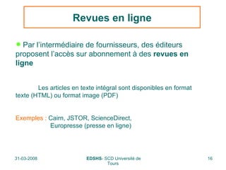 Revues en ligne Par l’intermédiaire de fournisseurs, des éditeurs proposent l’accès sur abonnement à des  revues en ligne Les articles en texte intégral sont disponibles en format  texte (HTML) ou format image (PDF) Exemples :  Cairn, JSTOR, ScienceDirect,    Europresse (presse en ligne) 