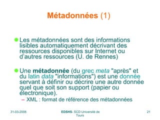 Métadonnées  (1)   Les métadonnées sont des informations lisibles automatiquement décrivant des ressources disponibles sur Internet ou d’autres ressources (U. de Rennes) Une  métadonnée  (du  grec   meta  "après" et du  latin   data  "informations") est une  donnée  servant à définir ou décrire une autre donnée quel que soit son support (papier ou électronique).  XML : format de référence des métadonnées  