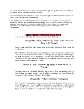 -Le travail des enfants dans les écoles d'enseignement général, professionnel ou technique
et dans les autres établissements de formation.
-travail exercé dans les entreprises par les personnes âgées de 14 ans au moins lorsque ce
travail constitue une partie fondamentale :
L'âge d'admission des enfants au travail est abaissé à 13 ans dans les travaux agricoles
légers non nuisibles à la santé et au développement normal des enfants et ne portant pas
préjudice à leur assiduité et aptitude scolaire ni à leur participation aux programmes
d'orientation ou de formation professionnelle agréés par les autorités publiques
compétentes.
C- L’Objet Et La Cause Du Contrat De Travail :
Le contrat de travail doit porter sur une prestation licite, determiné…..
Paragraphe 2 : Les Conditions De Forme Et La Preuve Du
Contrat De Travail :
Aucune forme particulière n’est requise pour la conclusion du contrat, donc il peut être
verbal ou écrit.
Afin de faciliter la tâche de la preuve de contrat pour le salarié, le législateur a précisé dans
l’article 6 du code de travail que la preuve du contrat pourrait être apportée par tout moyen,
elle peut être fondée sur le témoignage, sur une carte professionnelle délivrée par
l’entreprise ou tout autre document administratif ou comptable prouvant l’existence de la
relation de travail entre employeur et salarié.
Section 3 : Les Conditions Spécifiques Du Contrat De
Travail :
L’acte de recrutement d’un salarié, bien qu’il soit en principe libre pour les deux parties, il
n’en demeure pas moins soumis à des conditions spécifiques qui font dégager des
contraintes d’ordre technique et d’autres d’ordre légal.
Paragraphe 1er : Les Contraintes Techniques :
C’est l’ensemble des conditions qui vont déterminer le choix du salarié. L’employeur va
essayer d’engager une personne remplissant les conditions de qualification professionnelle
correspondant aux postes à pourvoir, il va également soumettre ce salarié à une période
d’essai au cours de laquelle il va s’assurer des qualités du salarié recruté.
 