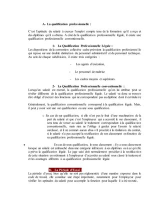 A- La qualification professionnelle :
C’est l’aptitude du salarié à exercer l’emploi compte tenu de la formation qu’il a reçu et
des diplômes qu’il a obtenu. A côté de la qualification professionnelle légale, il existe une
qualification professionnelle conventionnelle.
1- La Qualification Professionnelle Légale :
Les dispositions de la convention collective cadre prévoient la qualification professionnelle
qui repose sur une double distinction du personnel administratif et du personnel technique.
Au sein de chaque subdivision, il existe trois catégories :
- Les agents d’exécution,
- Le personnel de maîtrise
- Les cadres moyens et supérieurs.
2- La Qualification Professionnelle conventionnelle :
Lorsqu’un salarié est recruté, la qualification professionnelle qu’on lui attribue peut se
révéler différente de la qualification professionnelle légale. Le salarié va donc se trouver
être obligé d’exercer des fonctions qui ne correspondent pas au diplôme dont il est titulaire
Généralement, la qualification conventionnelle correspond à la qualification légale. Mais,
il peut y avoir soit une sur qualification ou une sous qualification.
o En cas de sur qualification, si elle n’est pas le fruit d’une machination de la
part du salarié et que c’est l’employeur qui a accordé le sur classement, il
sera tenu de verser au salarié le traitement correspondant à la qualification
conventionnelle, mais rien ne l’oblige à garder pour l’avenir le salarié
surclassé, et il ne commet aucun abus s’il procède à la résiliation du contrat,
si le salarié n’a pas accepté la rectification de son classement en fonction de
sa qualification professionnelle légale.
● En cas de sous qualification, le sous classement ; il y a sous classement
lorsque un salarié est embauché dans une catégorie inférieure à ses diplômes ou à ce qu’elle
a prévu la qualification légale. Le juge saisi doit normalement procéder à la rectification
de cette situation en ordonnant à l’employeur d’accorder au salarié sous classé le traitement
et les avantages afférents à sa qualification professionnelle légale.
B- La Période d’Essai :
La période d’essai, bien qu’elle ne soit pas réglementée d’une manière expresse dans le
code de travail, elle constitue une étape importante, notamment pour l’employeur pour
vérifier les aptitudes du salarié pour accomplir la fonction pour laquelle il a été recruté.,
 
