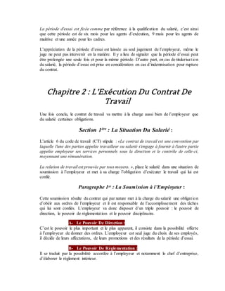 La période d'essai est fixée comme par référence à la qualification du salarié, c’est ainsi
que cette période est de six mois pour les agents d’exécution, 9 mois pour les agents de
maitrise et une année pour les cadres.
L’appréciation de la période d’essai est laissée au seul jugement de l’employeur, même le
juge ne peut pas intervenir en la matière. Il y a lieu de signaler que la période d’essai peut
être prolongée une seule fois et pour la même période. D’autre part, en cas de titularisation
du salarié, la période d’essai est prise en considération en cas d’indemnisation pour rupture
du contrat.
Chapitre 2 : L’Exécution Du Contrat De
Travail
Une fois conclu, le contrat de travail va mettre à la charge aussi bien de l’employeur que
du salarié certaines obligations.
Section 1ère
: La Situation Du Salarié :
L’article 6 du code de travail (CT) stipule : «Le contrat de travail est une convention par
laquelle l'une des parties appelée travailleur ou salarié s'engage à fournir à l'autre partie
appelée employeur ses services personnels sous la direction et le contrôle de celle-ci,
moyennant une rémunération.
La relation de travail est prouvée par tous moyens. », place le salarié dans une situation de
soumission à l’employeur et met à sa charge l’obligation d’exécuter le travail qui lui est
confié.
Paragraphe 1er : La Soumission à l’Employeur :
Cette soumission résulte du contrat qui par nature met à la charge du salarié une obligation
d’obéir aux ordres de l’employeur et il est responsable de l’accomplissement des tâches
qui lui sont confiés. L’employeur va donc disposer d’un triple pouvoir : le pouvoir de
direction, le pouvoir de règlementation et le pouvoir disciplinaire.
A- Le Pouvoir De Direction :
C’est le pouvoir le plus important et le plus apparent, il consiste dans la possibilité offerte
à l’employeur de donner des ordres. L’employeur est seul juge du choix de ses employés,
il décide de leurs affectations, de leurs promotions et des résultats de la période d’essai.
B- Le Pouvoir De Règlementation :
Il se traduit par la possibilité accordée à l’employeur et notamment le chef d’entreprise,
d’élaborer le règlement intérieur.
 