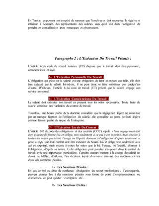 En Tunisie, ce pouvoir est tempéré du moment que l’employeur doit soumettre le règlement
intérieur à l’examen des représentants des salariés sans qu’il soit dans l’obligation de
prendre en considération leurs remarques et observations.
Paragraphe 2 : L’Exécution Du Travail Promis :
L’article 6 du code de travail tunisien (CT) dispose que le travail doit être personnel,
consciencieux et loyal.
A- L’Exécution Personnelle Du Travail :
L’obligation qui pèse sur le salarié est une obligation de faire et en tant que telle, elle doit
être exécuté par le salarié lui-même, il ne peut donc se faire substituer par quelqu’un
d’autre. D’ailleurs, l’article 6 du code de travail (CT) précité que le salarié engage son
service personnel.
B- L’Exécution Consciencieuse Du Travail :
Le salarié doit exécuter son travail en prenant tous les soins nécessaires. Toute faute du
salarié constitue une violation du contrat de travail.
Toutefois, une bonne partie de la doctrine considère que la négligence légère ne constitue
pas un manque flagrant de l’obligation du salarié, elle considère ce genre de faute légère
comme faisant partie du risque de l’entreprise.
C- L’Exécution Loyale Du Contrat :
L’article 243 du code des obligations et des contrats (COC) stipule «Tout engagement doit
être exécuté de bonne foi, et oblige, non seulement à ce qui y est exprimé, mais encore à
toutes les suites que la loi, l'usage ou l'équité donnent à l'obligation d'après sa nature. »,
pose la règle que tout contrat doit être exécuter de bonne fois et oblige non seulement à ce
qui est exprimé, mais encore à toutes les suites que la loi, l’usage, ou l’équité, donnent à
l’obligation, d’après sa nature. Cette obligation peut paraitre s’imposer dans le contrat de
travail avec une importance particulière. Certains auteurs mettent à la charge du salarié un
devoir de fidélité, d’ailleurs, l’inexécution loyale du contrat entraine des sanctions civiles
et/ou des sanctions pénales.
1- Les Sanctions Pénales :
En cas de vol ou abus de confiance, divulgation du secret professionnel, l’escroquerie,
peuvent donner lieu à des sanctions pénales sous forme de peine d’emprisonnement ou
d’amendes, on peut ajouter : corruption, etc…
2- Les Sanctions Civiles :
 