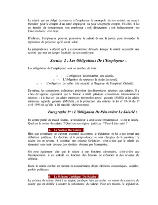 Le salarié qui est obligé de réserver à l’employeur le monopole de son activité, ne saurait
travailler pour le compte d’un autre employeur ou pour son propre compte. En effet, il lui
est interdit de concurrencer son employeur ; soit directement ; soit indirectement par
l’intermédiaire d’un tiers.
D’ailleurs, l’employeur pourrait poursuivre le salarié devant la justice pour demander la
réparation de préjudice qu’il aurait subie.
La jurisprudence a décidé qu’il y a concurrence déloyale lorsque le salarié accomplit une
activité qui met en danger l’activité de son employeur.
Section 2 : Les Obligations De l’Employeur :
Les obligations de l’employeur sont au nombre de trois :
o - L’obligation de rémunérer des salariés,
o - L’obligation de respecter la durée du travail,
o - L’obligation de veiller à la sécurité et l’hygiène de l’employé (Salarié).
De même, les conventions collectives prévoient des dispositions relatives aux salaires. Il y
a lieu de signaler également que la Tunisie a ratifié plusieurs conventions internationales
relatives ; à la fixation du salaire minimum interprofessionnel garantie (SMIG) et du salaire
minimum agricole garantie (SMAG) ; et la protection des salariés la loi n° 95-34 du 17
avril 1995 tel qu’elle a été modifié ultérieurement.
Paragraphe 1er : L’Obligation De Rémunérer Le Salarié :
En contre partie du travail fournis, le travailleur a droit à une rémunération : c’est le salaire.
Quel est la notion du salaire ? Quel est son régime juridique ? Peut-il être saisi ?
A- La Notion Du Salaire :
Bien que constituant un élément essentiel du contrat, le législateur ne lui a pas donné une
définition juridique. La doctrine et la jurisprudence se sont chargées de la question : le
salaire est un revenu, il constitue une créance forfaitaire, c'est-à-dire que le salarié est
rémunéré sans tenir compte des résultats obtenus par l’entreprise.
On peut également dire que le salaire a une fonction alimentaire, c'est-à-dire que
théoriquement, il est calculé en fonction des besoins de créancier et des revenus du
débiteur.
Donc, le salaire est fixé en prenant en considération divers éléments économiques, sociales,
parfois politiques.
B- Le Régime Juridique Du Salaire :
La créance du salaire obéit à un régime juridique très particulier en raison du caractère du
salaire qui est destiné à assurer la subsistance du salarié. Pour ces raisons, le législateur,
 