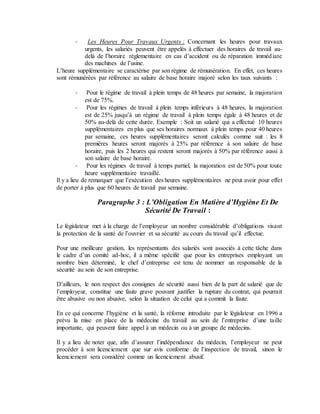 - Les Heures Pour Travaux Urgents : Concernant les heures pour travaux
urgents, les salariés peuvent être appelés à effectuer des horaires de travail au-
delà de l’horaire réglementaire en cas d’accident ou de réparation immédiate
des machines de l’usine.
L’heure supplémentaire se caractérise par son régime de rémunération. En effet, ces heures
sont rémunérées par référence au salaire de base horaire majoré selon les taux suivants :
- Pour le régime de travail à plein temps de 48 heures par semaine, la majoration
est de 75%.
- Pour les régimes de travail à plein temps inférieurs à 48 heures, la majoration
est de 25% jusqu’à un régime de travail à plein temps égale à 48 heures et de
50% au-delà de cette durée. Exemple : Soit un salarié qui a effectué 10 heures
supplémentaires en plus que ses horaires normaux à plein temps pour 40 heures
par semaine, ces heures supplémentaires seront calculés comme suit : les 8
premières heures seront majorés à 25% par référence à son salaire de base
horaire, puis les 2 heures qui restent seront majorés à 50% par référence aussi à
son salaire de base horaire.
- Pour les régimes de travail à temps partiel, la majoration est de 50% pour toute
heure supplémentaire travaillé.
Il y a lieu de remarquer que l’exécution des heures supplémentaires ne peut avoir pour effet
de porter à plus que 60 heures de travail par semaine.
Paragraphe 3 : L’Obligation En Matière d’Hygiène Et De
Sécurité De Travail :
Le législateur met à la charge de l’employeur un nombre considérable d’obligations visant
la protection de la santé de l’ouvrier et sa sécurité au cours du travail qu’il effectue.
Pour une meilleure gestion, les représentants des salariés sont associés à cette tâche dans
le cadre d’un comité ad-hoc, il a même spécifié que pour les entreprises employant un
nombre bien déterminé, le chef d’entreprise est tenu de nommer un responsable de la
sécurité au sein de son entreprise.
D’ailleurs, le non respect des consignes de sécurité aussi bien de la part de salarié que de
l’employeur, constitue une faute grave pouvant justifier la rupture du contrat, qui pourrait
être abusive ou non abusive, selon la situation de celui qui a commit la faute.
En ce qui concerne l’hygiène et la santé, la réforme introduite par le législateur en 1996 a
prévu la mise en place de la médecine du travail au sein de l’entreprise d’une taille
importante, qui peuvent faire appel à un médecin ou à un groupe de médecins.
Il y a lieu de noter que, afin d’assurer l’indépendance du médecin, l’employeur ne peut
procéder à son licenciement que sur avis conforme de l’inspection de travail, sinon le
licenciement sera considéré comme un licenciement abusif.
 