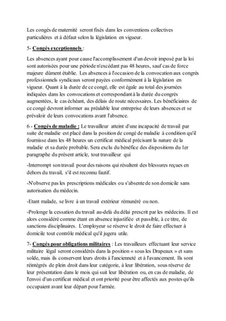 Les congés de maternité seront fixés dans les conventions collectives
particulières et à défaut selon la législation en vigueur.
5- Congés exceptionnels :
Les absences ayant pour cause l'accomplissement d'un devoir imposé par la loi
sont autorisées pour une période n'excédant pas 48 heures, sauf cas de force
majeure dûment établie. Les absences à l'occasion de la convocation aux congrès
professionnels syndicaux seront payées conformément à la législation en
vigueur. Quant à la durée de ce congé, elle est égale au total des journées
indiquées dans les convocations et correspondantà la durée du congrès
augmentées, le cas échéant, des délais de route nécessaires. Les bénéficiaires de
ce congé devront informer au préalable leur entreprise de leurs absences et se
prévaloir de leurs convocations avant l'absence.
6 - Congés de maladie : Le travailleur atteint d'une incapacité de travail par
suite de maladie est placé dans la position de congé de maladie à condition qu'il
fournisse dans les 48 heures un certificat médical précisant la nature de la
maladie et sa durée probable. Sera exclu du bénéfice des dispositions du 1er
paragraphe du présent article, tout travailleur qui
-Interrompt sontravail pour des raisons qui résultent des blessures reçues en
dehors du travail, s'il est reconnu fautif.
-N'observe pas les prescriptions médicales ou s'absentede son domicile sans
autorisation du médecin.
-Etant malade, se livre à un travail extérieur rémunéré ou non.
-Prolonge la cessation du travail au-delà du délai prescrit par les médecins. Il est
alors considéré comme étant en absence injustifiée et passible, à ce titre, de
sanctions disciplinaires. L'employeur se réserve le droit de faire effectuer à
domicile tout contrôle médical qu'il jugera utile.
7- Congés pour obligations militaires : Les travailleurs effectuant leur service
militaire légal seront considérés dans la position « sous les Drapeaux » et sans
solde, mais ils conservent leurs droits à l'ancienneté et à l'avancement. Ils sont
réintégrés de plein droit dans leur catégorie, à leur libération, sous réserve de
leur présentation dans le mois qui suit leur libération ou, en cas de maladie, de
l'envoi d'un certificat médical et ont priorité pour être affectés aux postes qu'ils
occupaient avant leur départ pour l'armée.
 