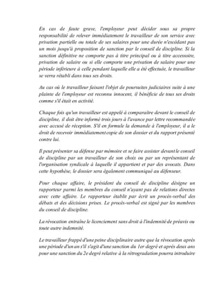 En cas de faute grave, l'employeur peut décider sous sa propre
responsabilité de relever immédiatement le travailleur de son service avec
privation partielle ou totale de ses salaires pour une durée n'excédant pas
un mois jusqu'à proposition de sanction par le conseil de discipline. Si la
sanction définitive ne comporte pas à titre principal ou à titre accessoire,
privation de salaire ou si elle comporte une privation de salaire pour une
période inférieure à celle pendant laquelle elle a été effectuée, le travailleur
se verra rétabli dans tous ses droits.
Au cas où le travailleur faisant l'objet de poursuites judiciaires suite à une
plainte de l'employeur est reconnu innocent, il bénéficie de tous ses droits
comme s'il était en activité.
Chaque fois qu'un travailleur est appelé à comparaître devant le conseil de
discipline, il doit être informé trois jours à l'avance par lettre recommandée
avec accusé de réception. S'il en formule la demande à l'employeur, il a le
droit de recevoir immédiatementcopie de son dossier et du rapport présenté
contre lui.
Il peut présenter sa défense par mémoire et se faire assister devantle conseil
de discipline par un travailleur de son choix ou par un représentant de
l'organisation syndicale à laquelle il appartient et par des avocats. Dans
cette hypothèse, le dossier sera également communiqué au défenseur.
Pour chaque affaire, le président du conseil de discipline désigne un
rapporteur parmi les membres du conseil n'ayant pas de relations directes
avec cette affaire. Le rapporteur établit par écrit un procès-verbal des
débats et des décisions prises. Le procès-verbal est signé par les membres
du conseil de discipline.
La révocation entraîne le licenciement sans droit à l'indemnitéde préavis ou
toute autre indemnité.
Le travailleur frappéd'unepeine disciplinaire autre que la révocation après
une période d'un an s'il s'agit d'unesanction du 1er degré et après deux ans
pour une sanction du 2e degré relative à la rétrogradation pourra introduire
 