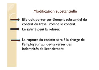 Modification substantielle
Elle doit porter sur élément substantiel du
contrat du travail rompe le contrat.
Le salarié peut la refuser.
La rupture du contrat sera à la charge de
l'employeur qui devra verser des
indemnités de licenciement.
 
