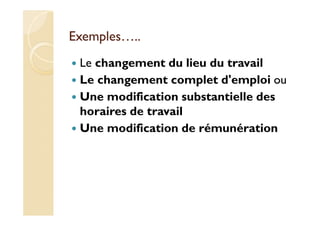 Exemples…..
Le changement du lieu du travail
Le changement complet d'emploi ou
Une modification substantielle des
horaires de travail
Une modification de rémunération
 