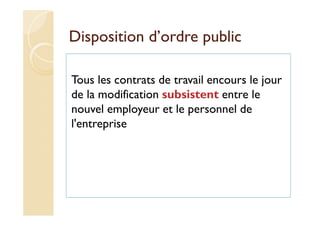 Disposition d’ordre public
Tous les contrats de travail encours le jour
de la modification subsistent entre le
nouvel employeur et le personnel de
l'entreprise
 