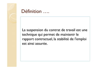 Définition ….
La suspension du contrat de travail est une
technique qui permet de maintenir le
rapport contractuel, la stabilité de l'emploi
est ainsi assurée.
 