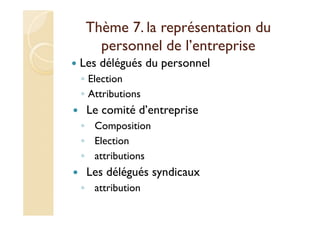 Thème 7. la représentation du
personnel de l’entreprise
Les délégués du personnel
◦ Election
◦ Attributions
Le comité d’entreprise
◦ Composition
◦ Election
◦ attributions
Les délégués syndicaux
◦ attribution
 