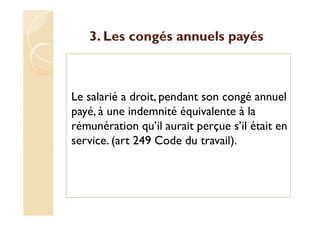 3. Les congés annuels payés
Le salarié a droit, pendant son congé annuel
payé, à une indemnité équivalente à la
rémunération qu’il aurait perçue s’il était en
service. (art 249 Code du travail).
 