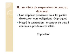 II. Les effets de suspension du contrat
de travail
Une dispense provisoire pour les parties
d'exécuter leurs obligations réciproques.
Malgré la suspension, le contrat de travail
continue à produire ces effets.
Cependant
 