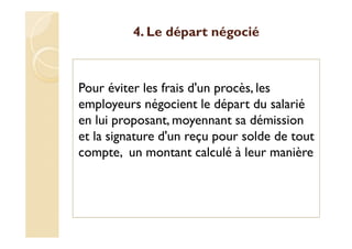 4. Le départ négocié
Pour éviter les frais d'un procès, les
employeurs négocient le départ du salarié
en lui proposant, moyennant sa démission
et la signature d'un reçu pour solde de tout
compte, un montant calculé à leur manière
 