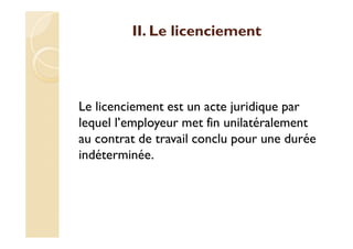II. Le licenciement
Le licenciement est un acte juridique par
lequel l’employeur met fin unilatéralement
au contrat de travail conclu pour une durée
indéterminée.
 