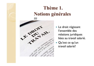 Thème 1.
Notions générales
???
Le droit régissant
l’ensemble des
relations juridiques
liées au travail salarié.
Qu’est ce qu’un
travail salarié?
 