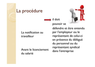 La procédure
La notification au
travailleur
Avant le licenciement
du salarié
il doit
pouvoir se
défendre et être entendu
par l’employeur ou le
représentant de celui-ci
en présence du délégué
du personnel ou du
représentant syndical
dans l’entreprise
 